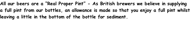 All our beers are a “Real Proper Pint” - As British brewers we believe in supplying a full pint from our bottles, an allowance is made so that you enjoy a full pint whilst leaving a little in the bottom of the bottle for sediment.